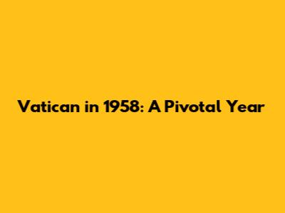 Vatican in 1958: A Pivotal Year