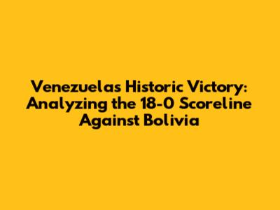 Venezuela's Historic Victory: Analyzing the 18-0 Scoreline Against Bolivia