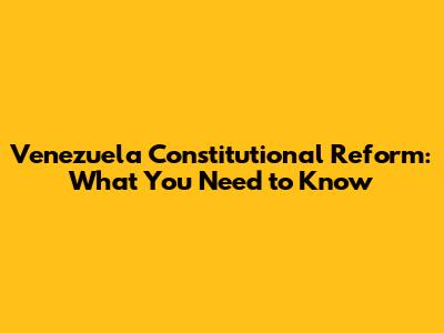 Venezuela Constitutional Reform: What You Need to Know