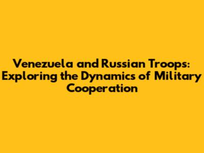 Venezuela and Russian Troops: Exploring the Dynamics of Military Cooperation