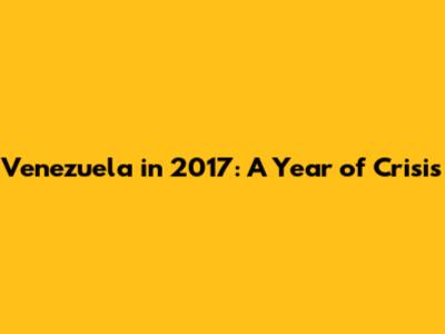 Venezuela in 2017: A Year of Crisis