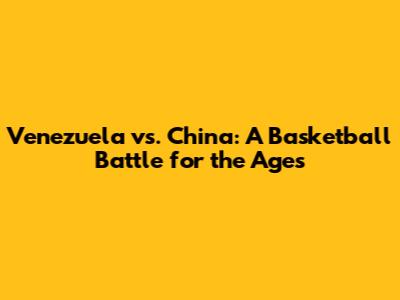 Venezuela vs. China: A Basketball Battle for the Ages