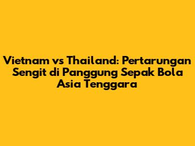 Vietnam vs Thailand: Pertarungan Sengit di Panggung Sepak Bola Asia Tenggara