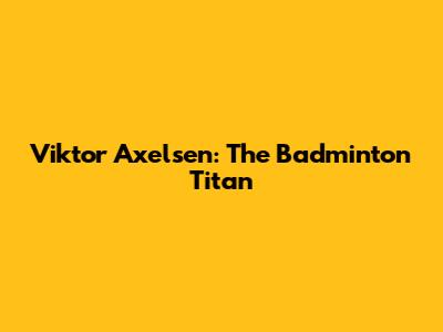 Viktor Axelsen: The Badminton Titan