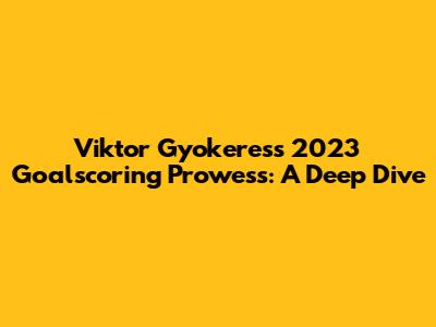 Viktor Gyokeres's 2023 Goalscoring Prowess: A Deep Dive