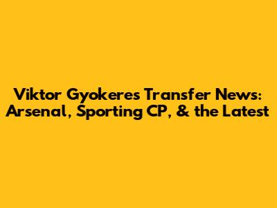Viktor Gyokeres Transfer News: Arsenal, Sporting CP, & the Latest