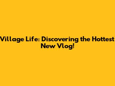 Village Life: Discovering the Hottest New Vlog!