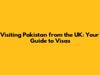 Visiting Pakistan from the UK: Your Guide to Visas