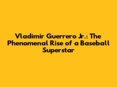 Vladimir Guerrero Jr.: The Phenomenal Rise of a Baseball Superstar