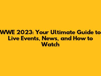 WWE 2023: Your Ultimate Guide to Live Events, News, and How to Watch