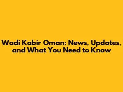 Wadi Kabir Oman: News, Updates, and What You Need to Know