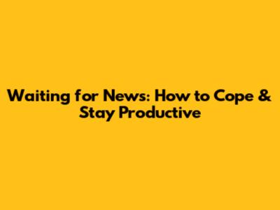 Waiting for News: How to Cope & Stay Productive