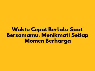 Waktu Cepat Berlalu Saat Bersamamu: Menikmati Setiap Momen Berharga