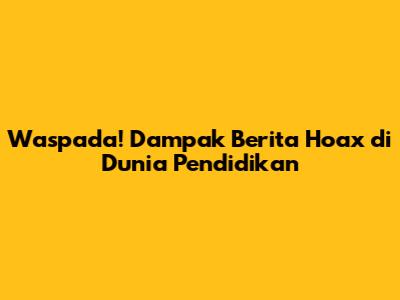 Waspada! Dampak Berita Hoax di Dunia Pendidikan