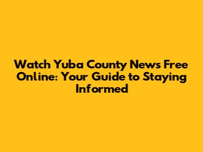 Watch Yuba County News Free Online: Your Guide to Staying Informed