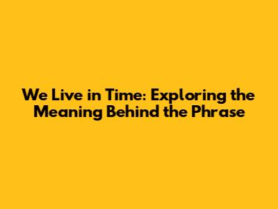 We Live in Time: Exploring the Meaning Behind the Phrase