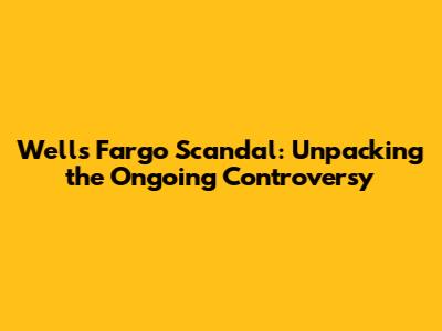 Wells Fargo Scandal: Unpacking the Ongoing Controversy