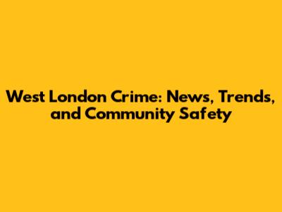 West London Crime: News, Trends, and Community Safety