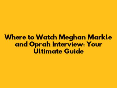 Where to Watch Meghan Markle and Oprah Interview: Your Ultimate Guide