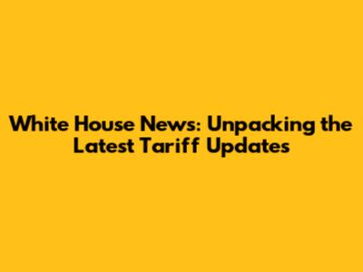 White House News: Unpacking the Latest Tariff Updates