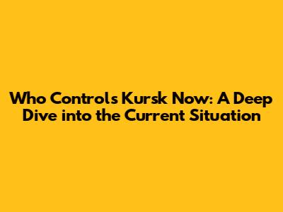 Who Controls Kursk Now: A Deep Dive into the Current Situation