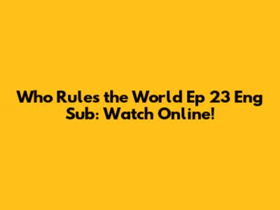 Who Rules the World Ep 23 Eng Sub: Watch Online!