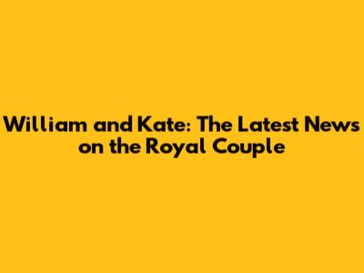 William and Kate: The Latest News on the Royal Couple