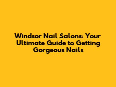 Windsor Nail Salons: Your Ultimate Guide to Getting Gorgeous Nails