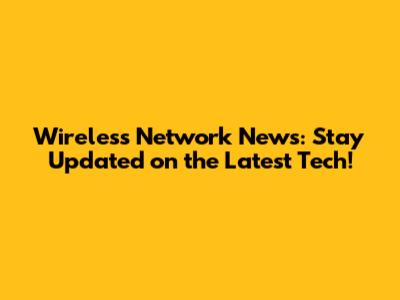 Wireless Network News: Stay Updated on the Latest Tech!