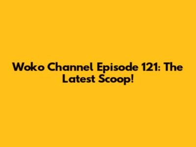 Woko Channel Episode 121: The Latest Scoop!