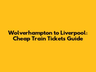 Wolverhampton to Liverpool: Cheap Train Tickets Guide