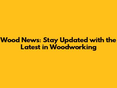 Wood News: Stay Updated with the Latest in Woodworking