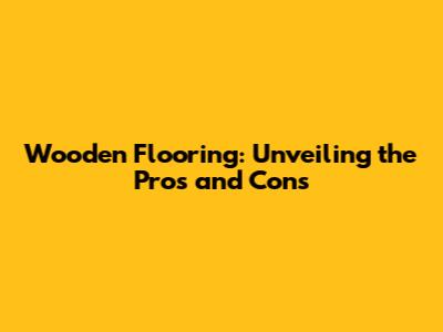 Wooden Flooring: Unveiling the Pros and Cons