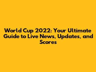 World Cup 2022: Your Ultimate Guide to Live News, Updates, and Scores