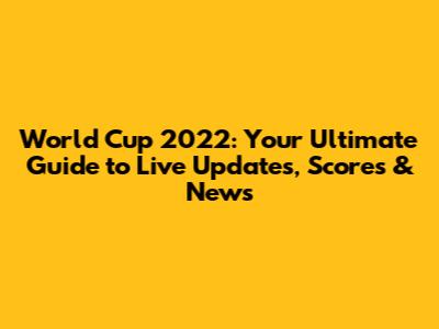 World Cup 2022: Your Ultimate Guide to Live Updates, Scores & News