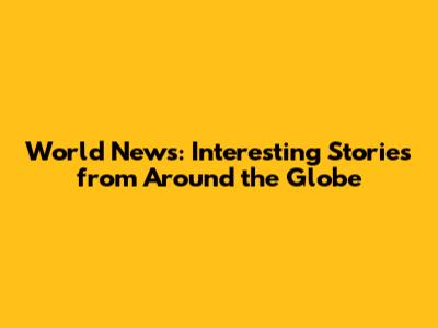 World News: Interesting Stories from Around the Globe