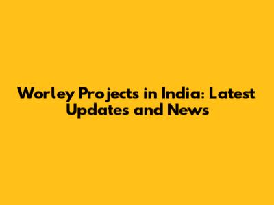 Worley Projects in India: Latest Updates and News