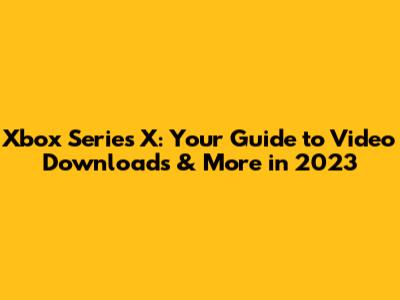 Xbox Series X: Your Guide to Video Downloads & More in 2023