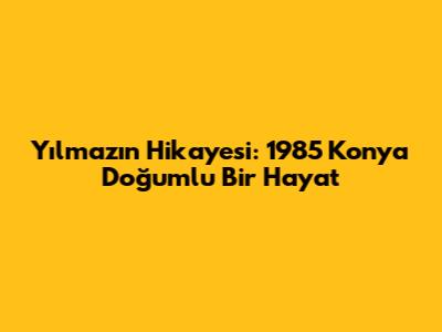 Yılmaz'ın Hikayesi: 1985 Konya Doğumlu Bir Hayat