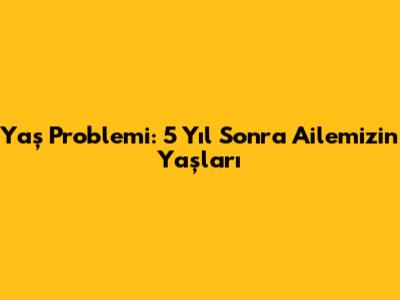 Yaş Problemi: 5 Yıl Sonra Ailemizin Yaşları