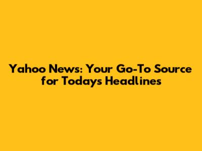 Yahoo News: Your Go-To Source for Today's Headlines