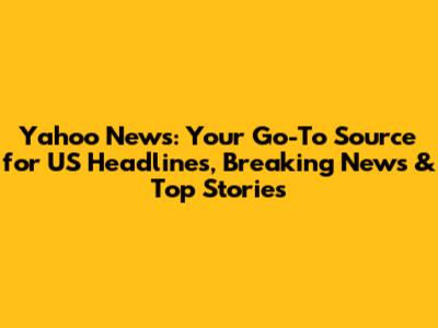 Yahoo News: Your Go-To Source for US Headlines, Breaking News & Top Stories