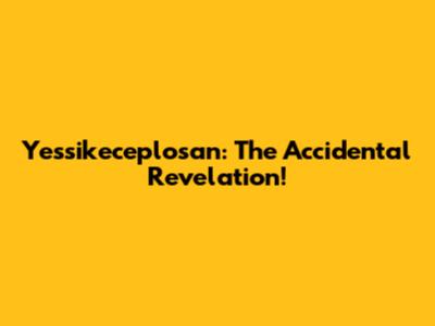 Yessikeceplosan: The Accidental Revelation!