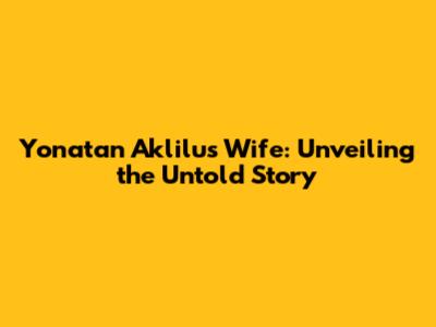 Yonatan Aklilu's Wife: Unveiling the Untold Story