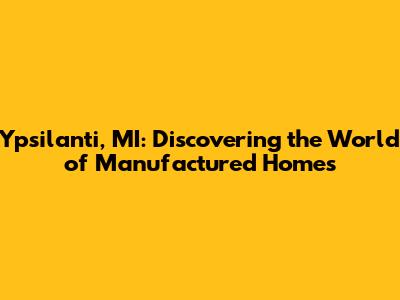 Ypsilanti, MI: Discovering the World of Manufactured Homes