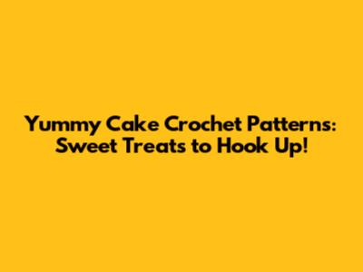Yummy Cake Crochet Patterns: Sweet Treats to Hook Up!