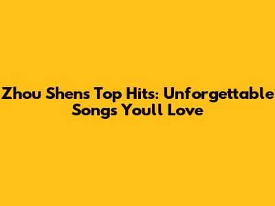 Zhou Shen's Top Hits: Unforgettable Songs You'll Love