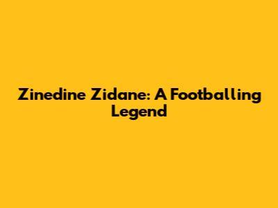 Zinedine Zidane: A Footballing Legend
