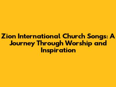 Zion International Church Songs: A Journey Through Worship and Inspiration