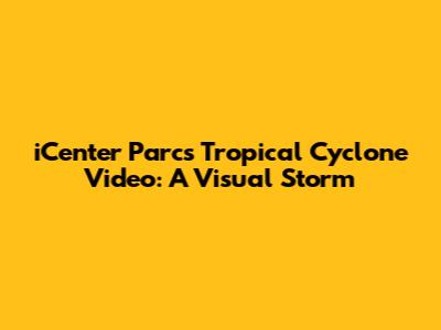 iCenter Parcs Tropical Cyclone Video: A Visual Storm